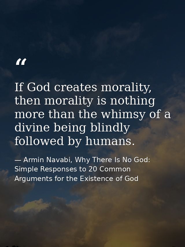 If God creates morality, then morality is nothing more than the whimsy of a divine being blindly followed by humans. — Armin Navabi, Why There Is No God: Simple Responses to 20 Common Arguments for the Existence of God
