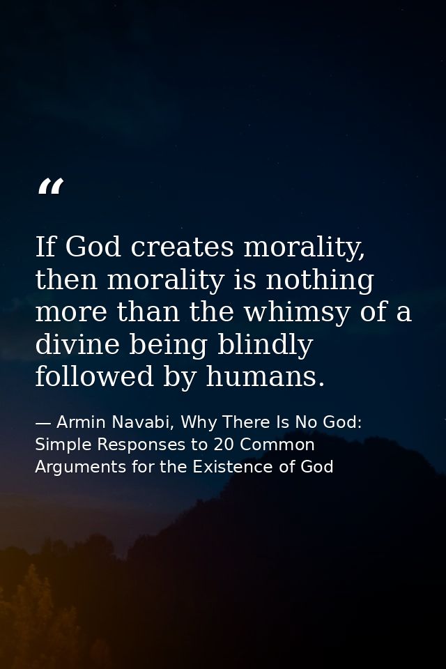 If God creates morality, then morality is nothing more than the whimsy of a divine being blindly followed by humans. — Armin Navabi, Why There Is No God: Simple Responses to 20 Common Arguments for the Existence of God