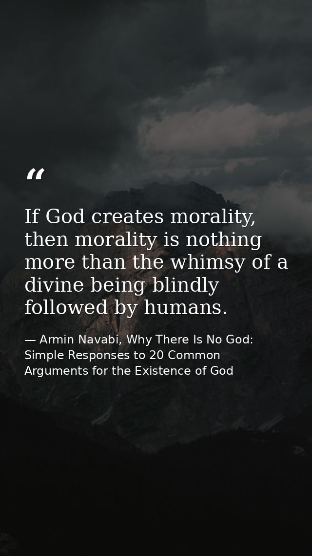 If God creates morality, then morality is nothing more than the whimsy of a divine being blindly followed by humans. — Armin Navabi, Why There Is No God: Simple Responses to 20 Common Arguments for the Existence of God
