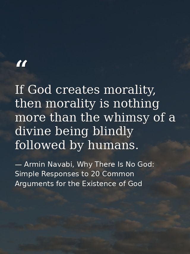 If God creates morality, then morality is nothing more than the whimsy of a divine being blindly followed by humans. — Armin Navabi, Why There Is No God: Simple Responses to 20 Common Arguments for the Existence of God