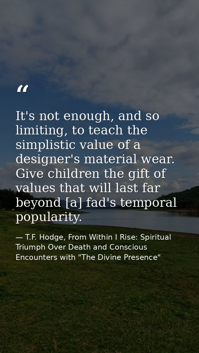 It's not enough, and so limiting, to teach the simplistic value of a designer's material wear. Give children the gift of — T.F. Hodge, From Within I Rise: Spiritual Triumph Over Death and Conscious Encounters with "The Divine Presence"
