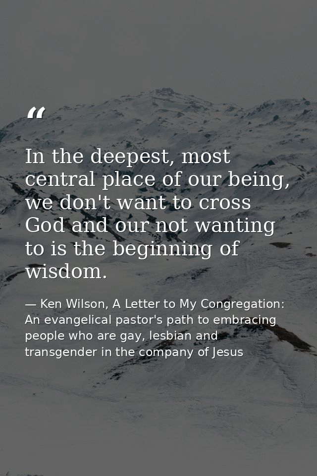 In the deepest, most central place of our being, we don't want to cross God and our not wanting to is the beginning of w — Ken Wilson, A Letter to My Congregation: An evangelical pastor's path to embracing people who are gay, lesbian and transgender in the company of Jesus