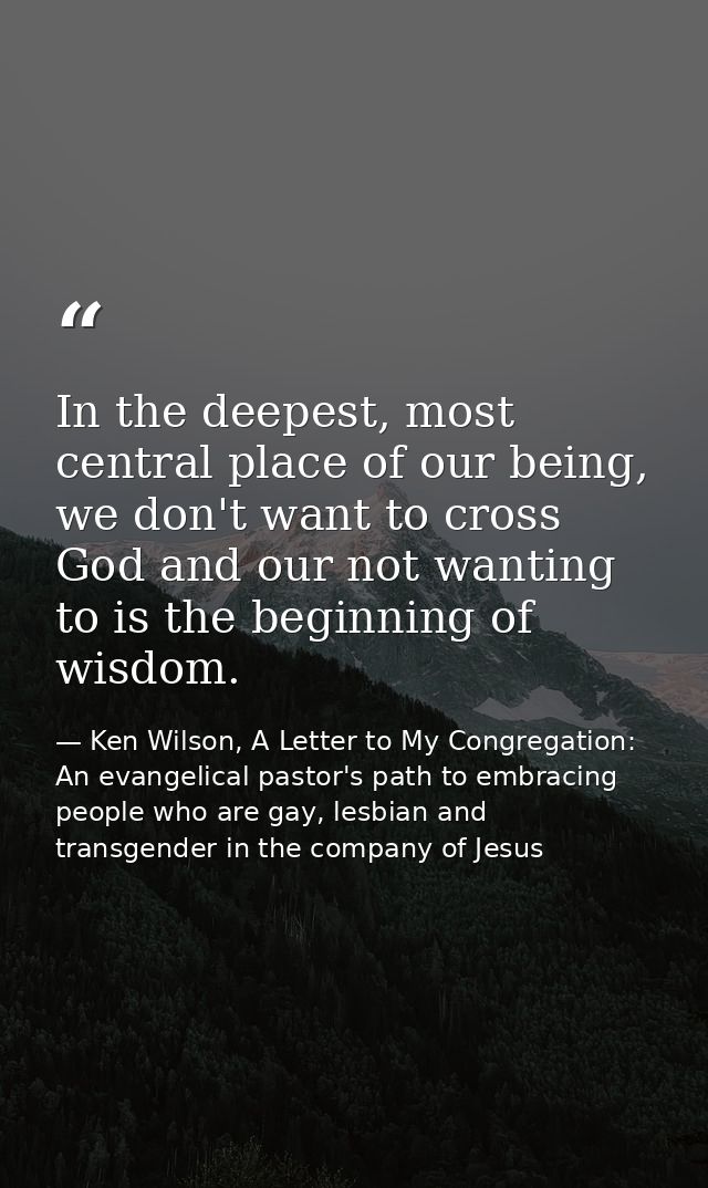 In the deepest, most central place of our being, we don't want to cross God and our not wanting to is the beginning of w — Ken Wilson, A Letter to My Congregation: An evangelical pastor's path to embracing people who are gay, lesbian and transgender in the company of Jesus