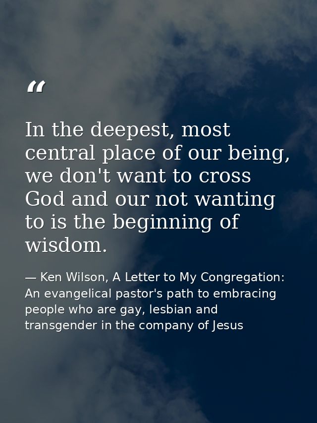 In the deepest, most central place of our being, we don't want to cross God and our not wanting to is the beginning of w — Ken Wilson, A Letter to My Congregation: An evangelical pastor's path to embracing people who are gay, lesbian and transgender in the company of Jesus