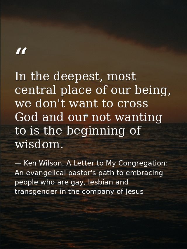 In the deepest, most central place of our being, we don't want to cross God and our not wanting to is the beginning of w — Ken Wilson, A Letter to My Congregation: An evangelical pastor's path to embracing people who are gay, lesbian and transgender in the company of Jesus