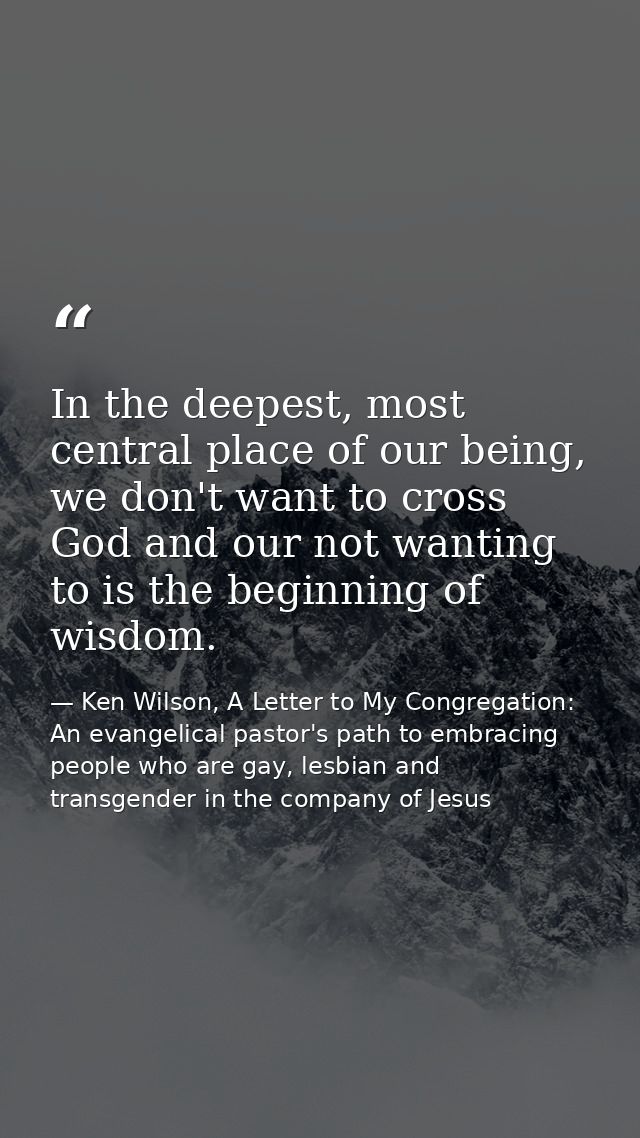 In the deepest, most central place of our being, we don't want to cross God and our not wanting to is the beginning of w — Ken Wilson, A Letter to My Congregation: An evangelical pastor's path to embracing people who are gay, lesbian and transgender in the company of Jesus