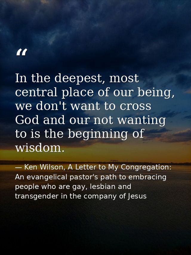 In the deepest, most central place of our being, we don't want to cross God and our not wanting to is the beginning of w — Ken Wilson, A Letter to My Congregation: An evangelical pastor's path to embracing people who are gay, lesbian and transgender in the company of Jesus