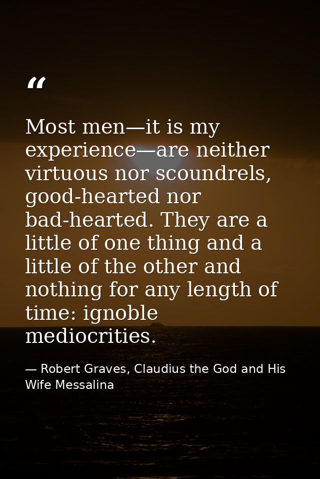 Most men—it is my experience—are neither virtuous nor scoundrels, good-hearted nor bad-hearted. They are a little of one — Robert Graves, Claudius the God and His Wife Messalina