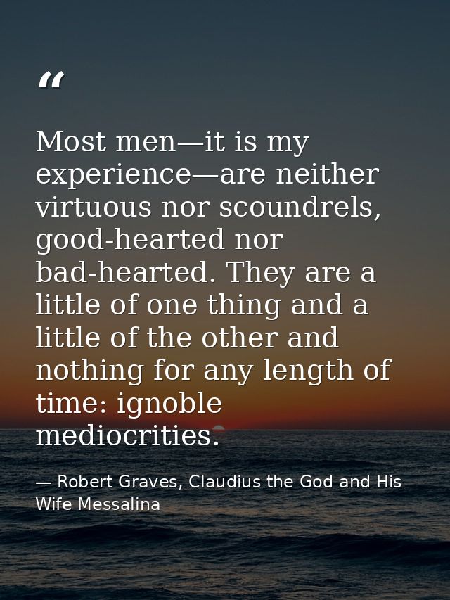 Most men—it is my experience—are neither virtuous nor scoundrels, good-hearted nor bad-hearted. They are a little of one — Robert Graves, Claudius the God and His Wife Messalina