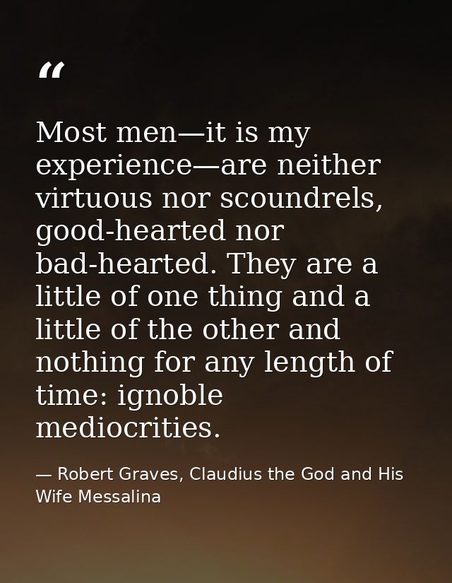 Most men—it is my experience—are neither virtuous nor scoundrels, good-hearted nor bad-hearted. They are a little of one — Robert Graves, Claudius the God and His Wife Messalina