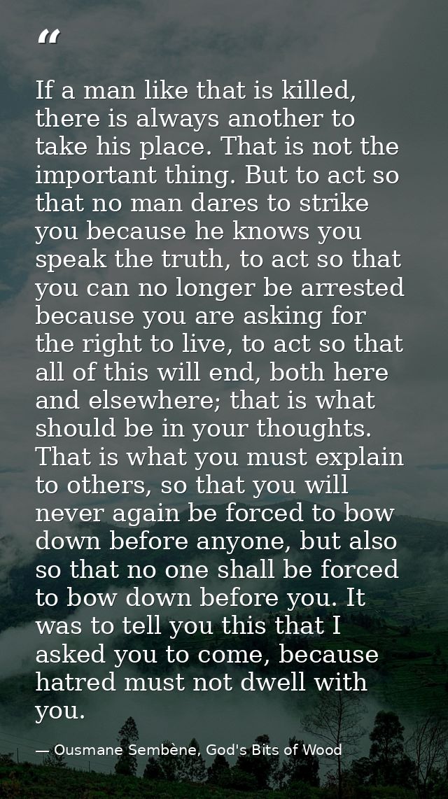 If a man like that is killed, there is always another to take his place. That is not the important thing. But to act so  — Ousmane Sembène, God's Bits of Wood