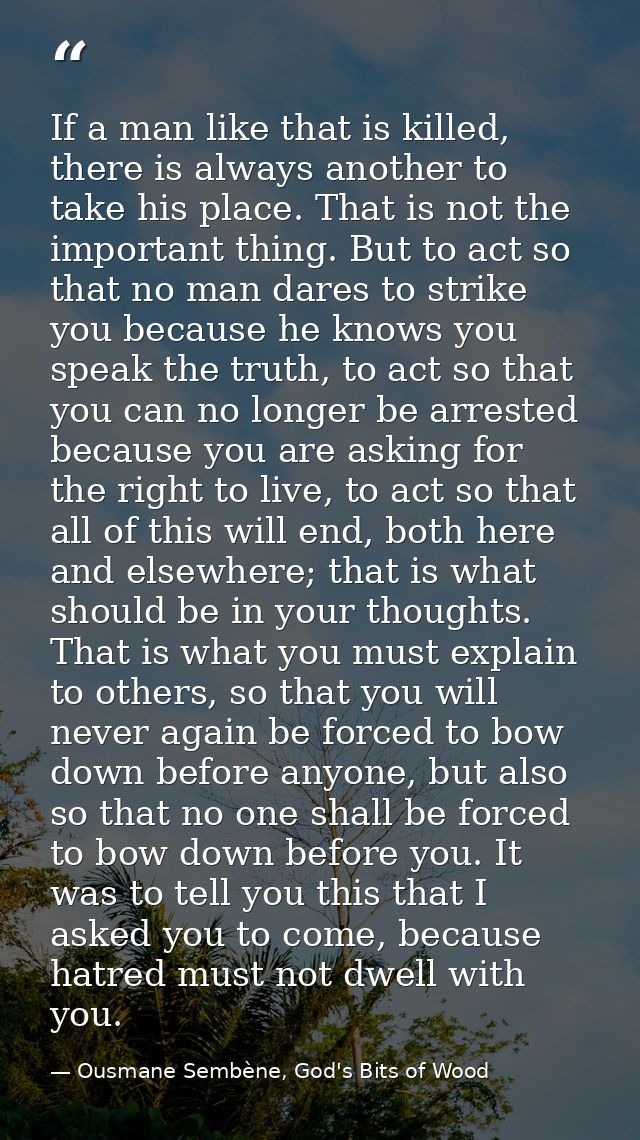 If a man like that is killed, there is always another to take his place. That is not the important thing. But to act so  — Ousmane Sembène, God's Bits of Wood