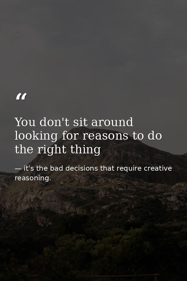 You don't sit around looking for reasons to do the right thing — it's the bad decisions that require creative reasoning.