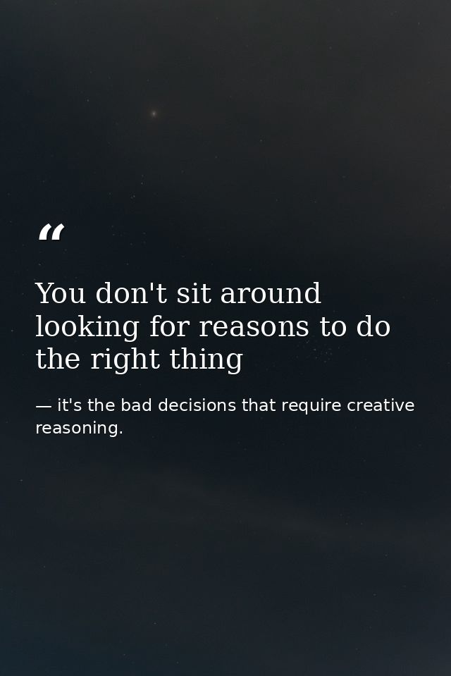 You don't sit around looking for reasons to do the right thing — it's the bad decisions that require creative reasoning.