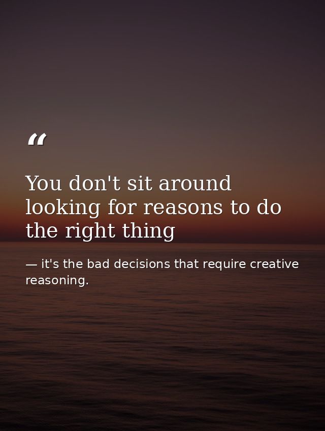 You don't sit around looking for reasons to do the right thing — it's the bad decisions that require creative reasoning.