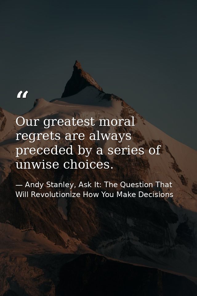 Our greatest moral regrets are always preceded by a series of unwise choices. — Andy Stanley, Ask It: The Question That Will Revolutionize How You Make Decisions