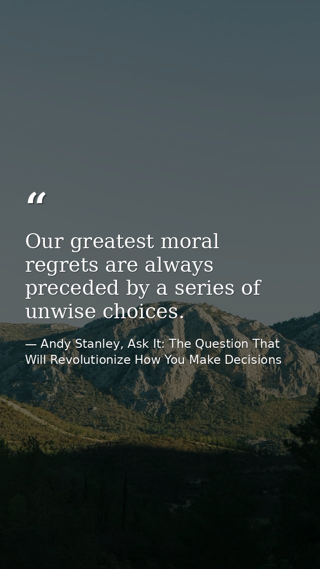 Our greatest moral regrets are always preceded by a series of unwise choices. — Andy Stanley, Ask It: The Question That Will Revolutionize How You Make Decisions