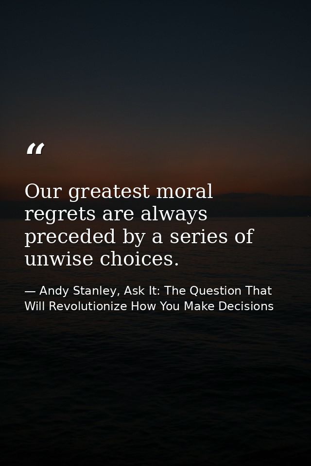 Our greatest moral regrets are always preceded by a series of unwise choices. — Andy Stanley, Ask It: The Question That Will Revolutionize How You Make Decisions