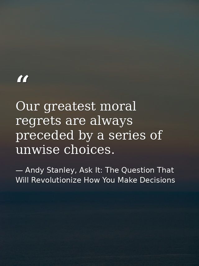 Our greatest moral regrets are always preceded by a series of unwise choices. — Andy Stanley, Ask It: The Question That Will Revolutionize How You Make Decisions