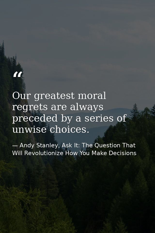Our greatest moral regrets are always preceded by a series of unwise choices. — Andy Stanley, Ask It: The Question That Will Revolutionize How You Make Decisions