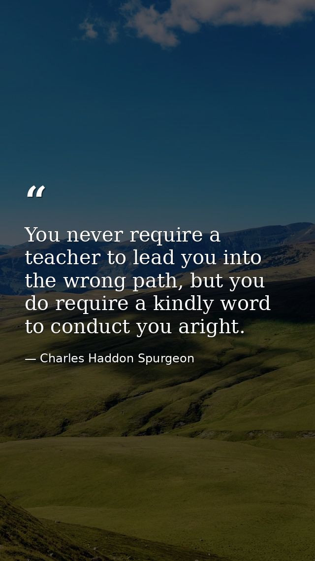 You never require a teacher to lead you into the wrong path, but you do require a kindly word to conduct you aright. — Charles Haddon Spurgeon