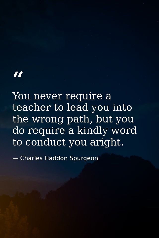 You never require a teacher to lead you into the wrong path, but you do require a kindly word to conduct you aright. — Charles Haddon Spurgeon