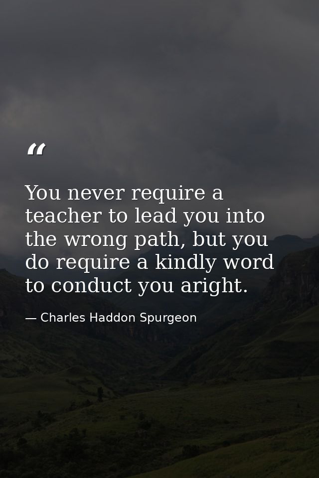 You never require a teacher to lead you into the wrong path, but you do require a kindly word to conduct you aright. — Charles Haddon Spurgeon
