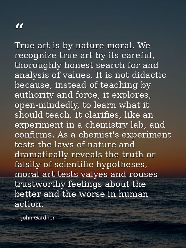 True art is by nature moral. We recognize true art by its careful, thoroughly honest search for and analysis of values.  — John Gardner
