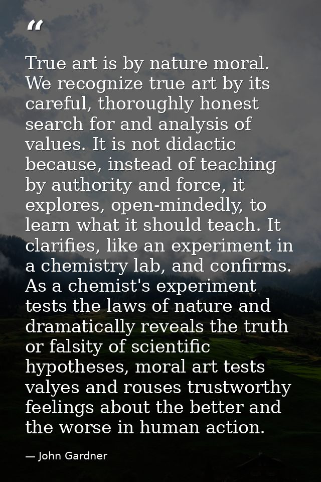 True art is by nature moral. We recognize true art by its careful, thoroughly honest search for and analysis of values.  — John Gardner