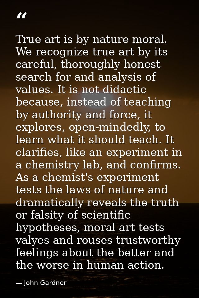 True art is by nature moral. We recognize true art by its careful, thoroughly honest search for and analysis of values.  — John Gardner