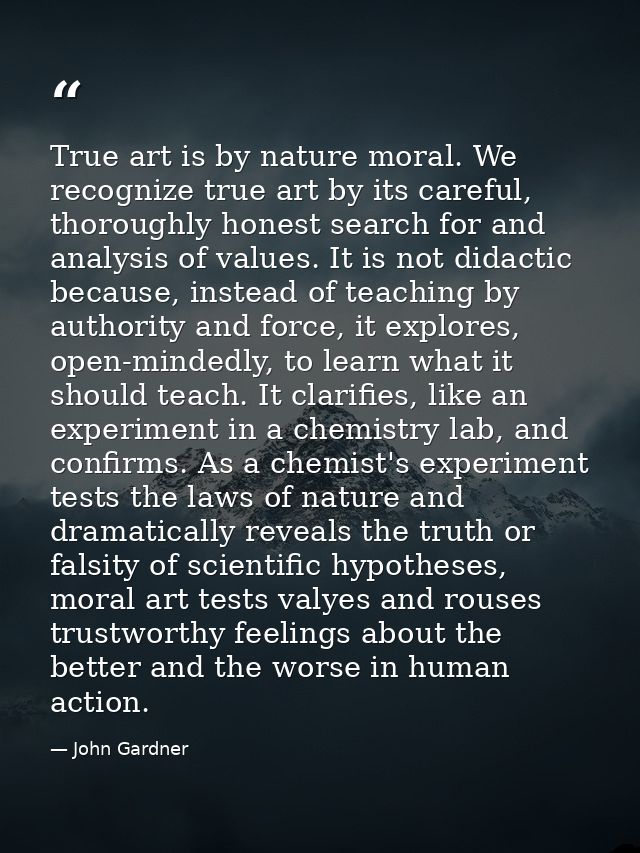 True art is by nature moral. We recognize true art by its careful, thoroughly honest search for and analysis of values.  — John Gardner