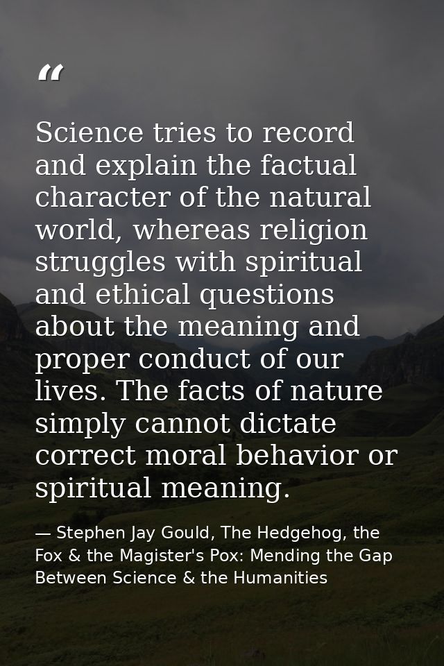 Science tries to record and explain the factual character of the natural world, whereas religion struggles with spiritua — Stephen Jay Gould, The Hedgehog, the Fox & the Magister's Pox: Mending the Gap Between Science & the Humanities