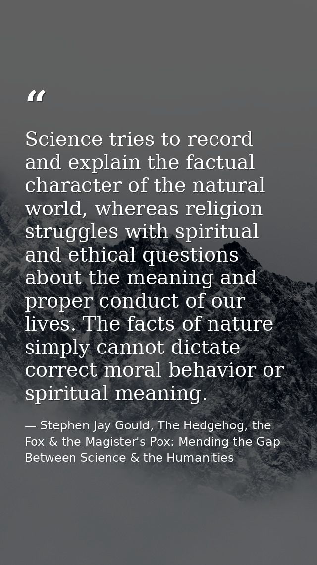 Science tries to record and explain the factual character of the natural world, whereas religion struggles with spiritua — Stephen Jay Gould, The Hedgehog, the Fox & the Magister's Pox: Mending the Gap Between Science & the Humanities