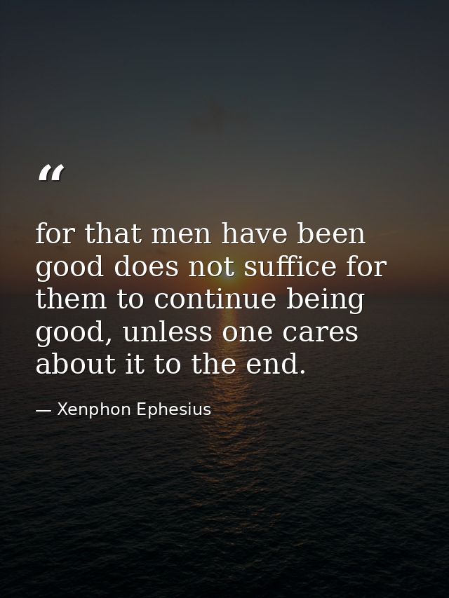 for that men have been good does not suffice for them to continue being good, unless one cares about it to the end. — Xenphon Ephesius