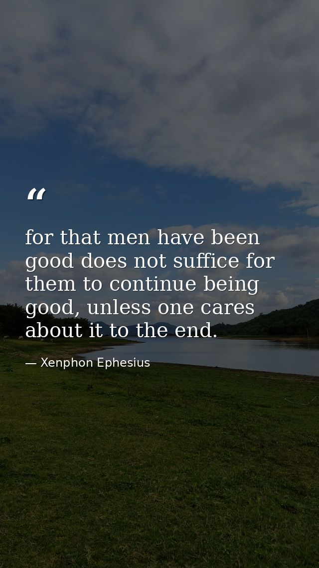 for that men have been good does not suffice for them to continue being good, unless one cares about it to the end. — Xenphon Ephesius
