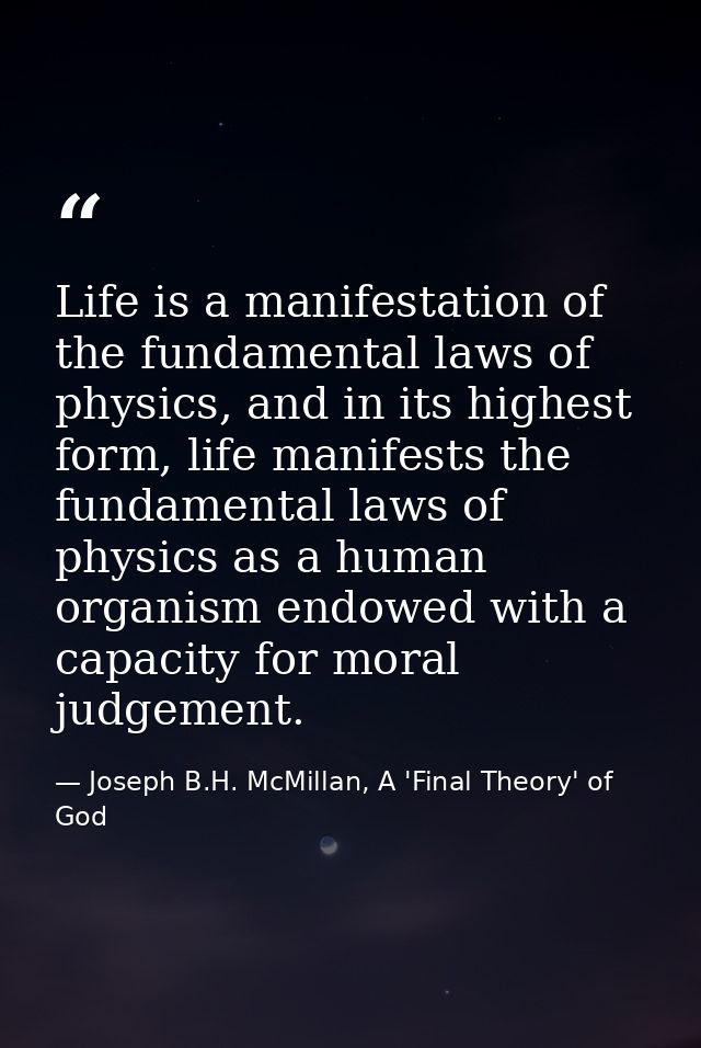 Life is a manifestation of the fundamental laws of physics, and in its highest form, life manifests the fundamental laws — Joseph B.H. McMillan, A 'Final Theory' of God