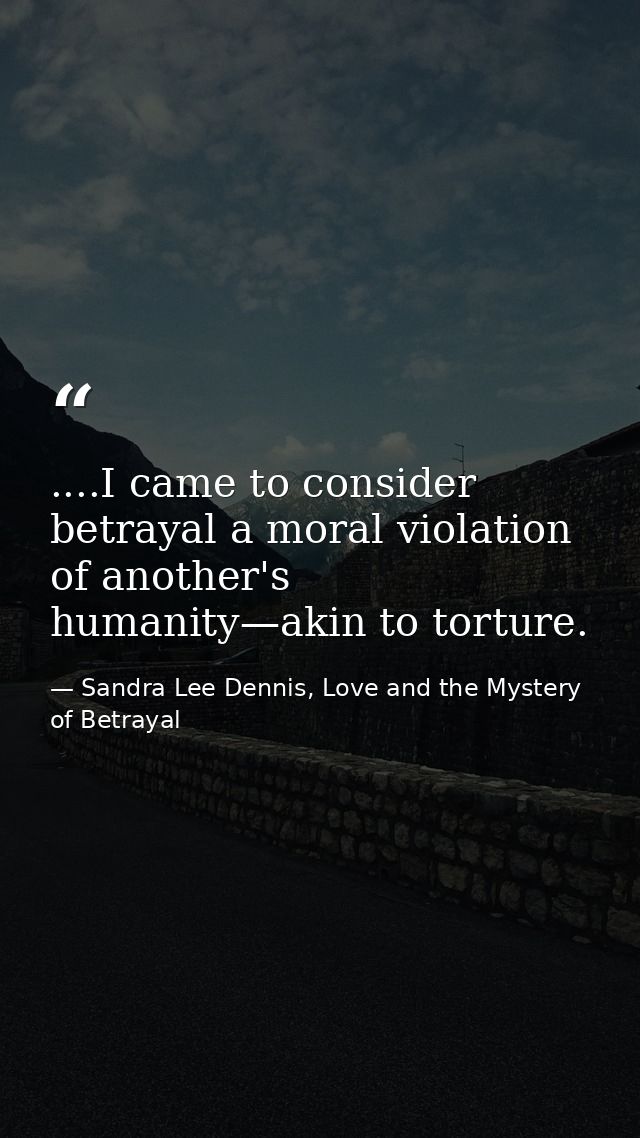 ....I came to consider betrayal a moral violation of another's humanity—akin to torture. — Sandra Lee Dennis, Love and the Mystery of Betrayal