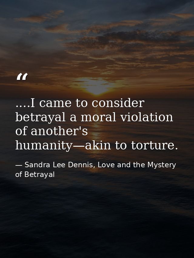 ....I came to consider betrayal a moral violation of another's humanity—akin to torture. — Sandra Lee Dennis, Love and the Mystery of Betrayal