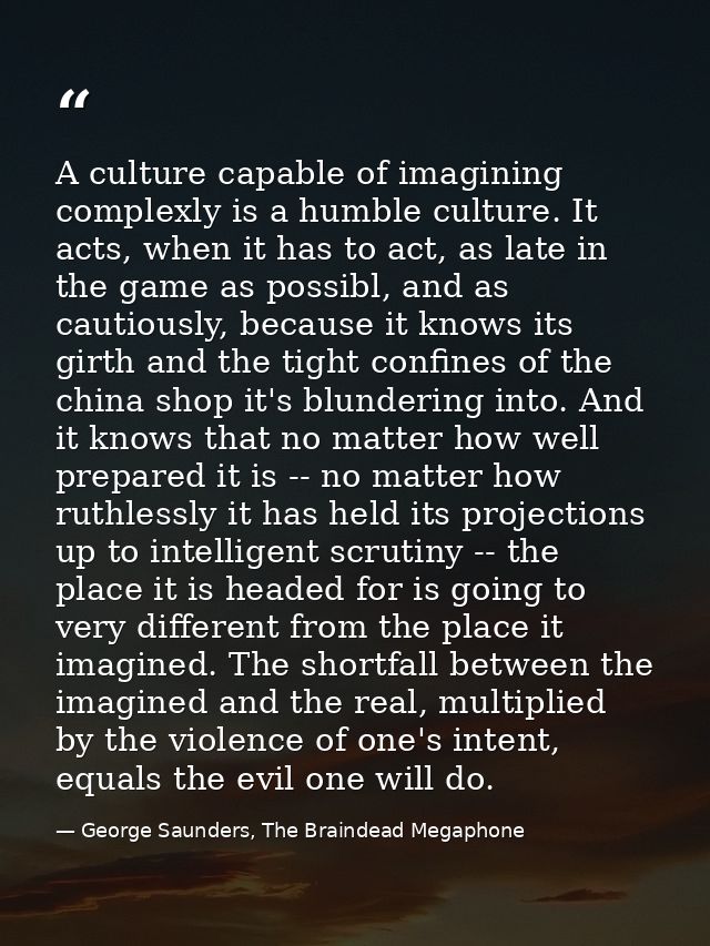 A culture capable of imagining complexly is a humble culture. It acts, when it has to act, as late in the game as possib — George Saunders, The Braindead Megaphone