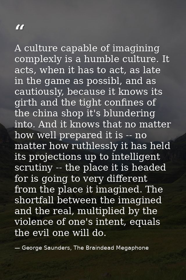 A culture capable of imagining complexly is a humble culture. It acts, when it has to act, as late in the game as possib — George Saunders, The Braindead Megaphone