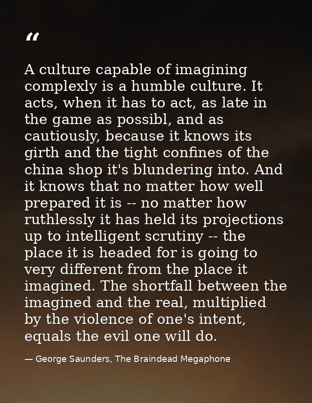 A culture capable of imagining complexly is a humble culture. It acts, when it has to act, as late in the game as possib — George Saunders, The Braindead Megaphone