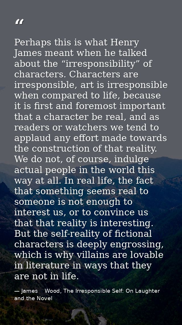 Perhaps this is what Henry James meant when he talked about the “irresponsibility” of characters. Characters are irrespo — James    Wood, The Irresponsible Self: On Laughter and the Novel