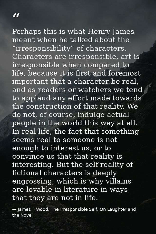 Perhaps this is what Henry James meant when he talked about the “irresponsibility” of characters. Characters are irrespo — James    Wood, The Irresponsible Self: On Laughter and the Novel