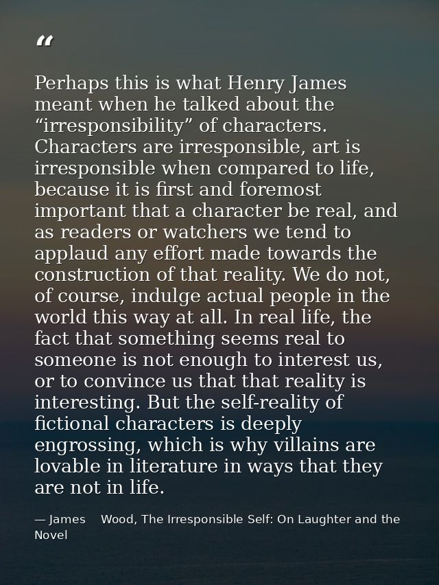 Perhaps this is what Henry James meant when he talked about the “irresponsibility” of characters. Characters are irrespo — James    Wood, The Irresponsible Self: On Laughter and the Novel