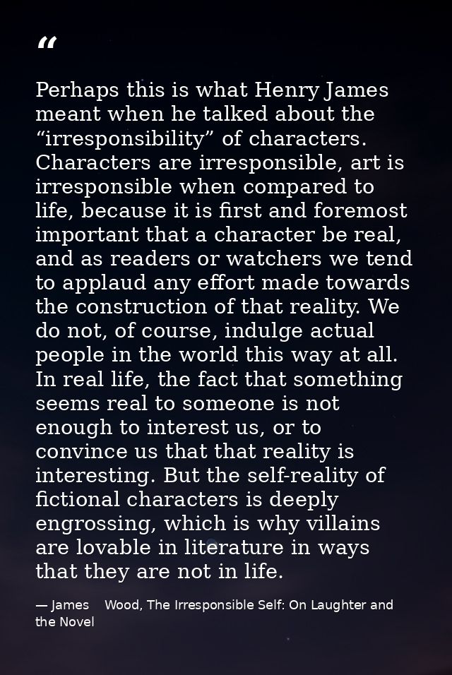 Perhaps this is what Henry James meant when he talked about the “irresponsibility” of characters. Characters are irrespo — James    Wood, The Irresponsible Self: On Laughter and the Novel