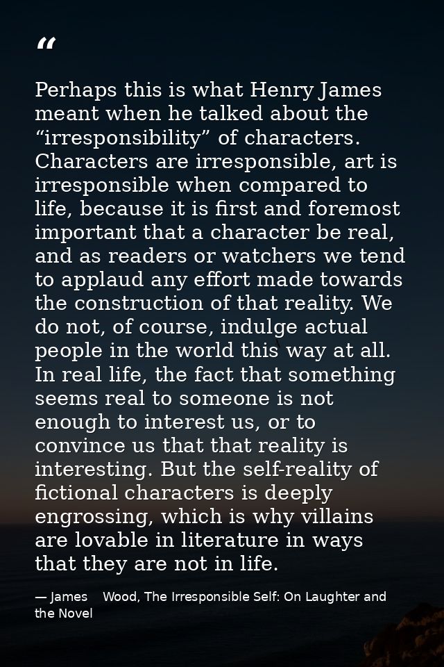 Perhaps this is what Henry James meant when he talked about the “irresponsibility” of characters. Characters are irrespo — James    Wood, The Irresponsible Self: On Laughter and the Novel