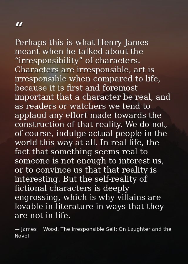 Perhaps this is what Henry James meant when he talked about the “irresponsibility” of characters. Characters are irrespo — James    Wood, The Irresponsible Self: On Laughter and the Novel