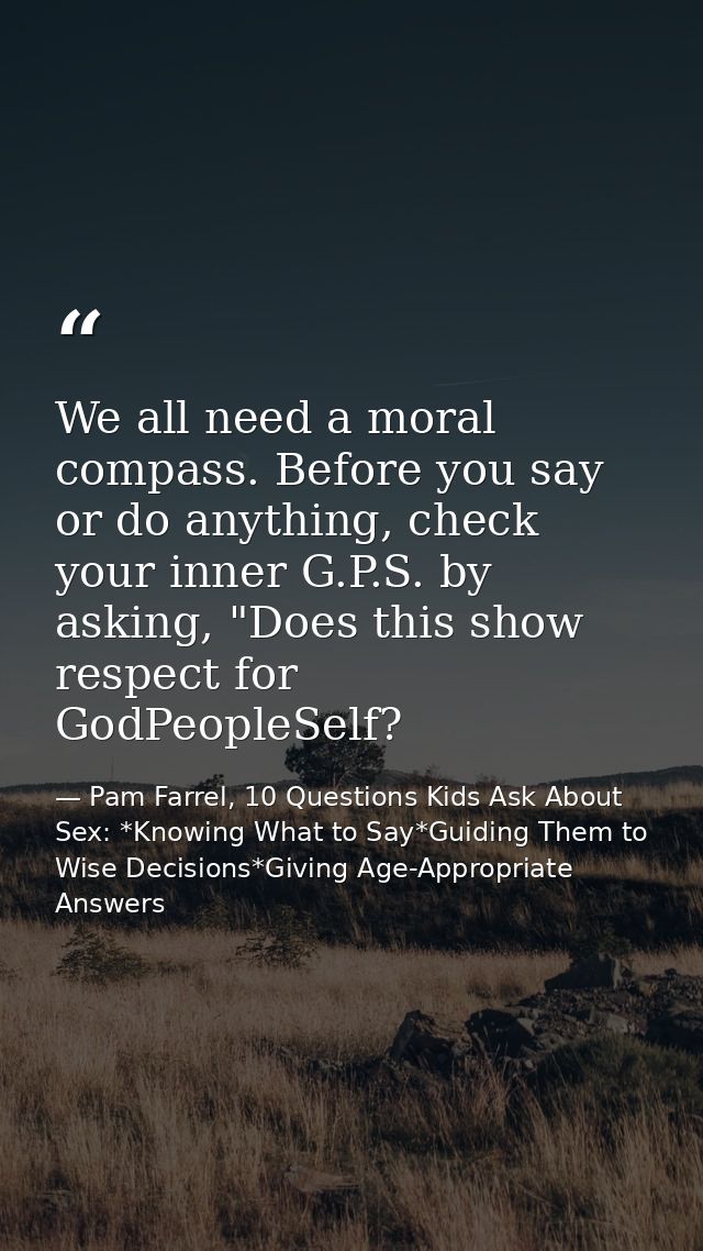 We all need a moral compass. Before you say or do anything, check your inner G.P.S. by asking, "Does this show respect f — Pam Farrel, 10 Questions Kids Ask About Sex: *Knowing What to Say*Guiding Them to Wise Decisions*Giving Age-Appropriate Answers