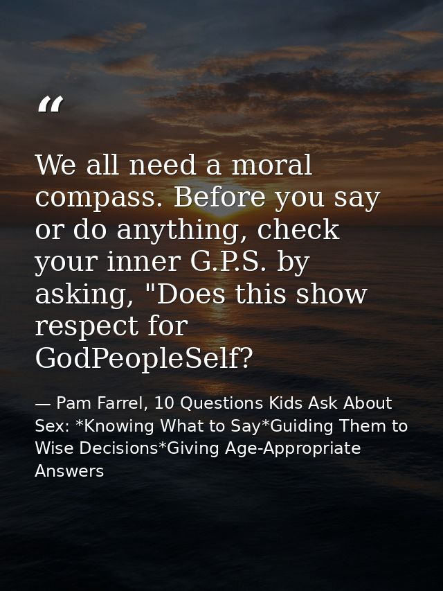 We all need a moral compass. Before you say or do anything, check your inner G.P.S. by asking, "Does this show respect f — Pam Farrel, 10 Questions Kids Ask About Sex: *Knowing What to Say*Guiding Them to Wise Decisions*Giving Age-Appropriate Answers