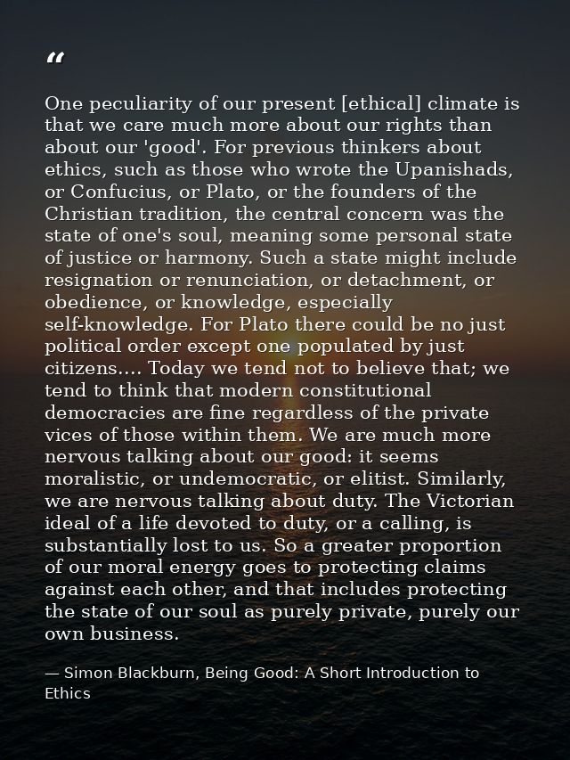 One peculiarity of our present [ethical] climate is that we care much more about our rights than about our 'good'. For p — Simon Blackburn, Being Good: A Short Introduction to Ethics